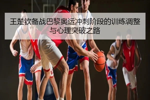 王楚钦备战巴黎奥运冲刺阶段的训练调整与心理突破之路