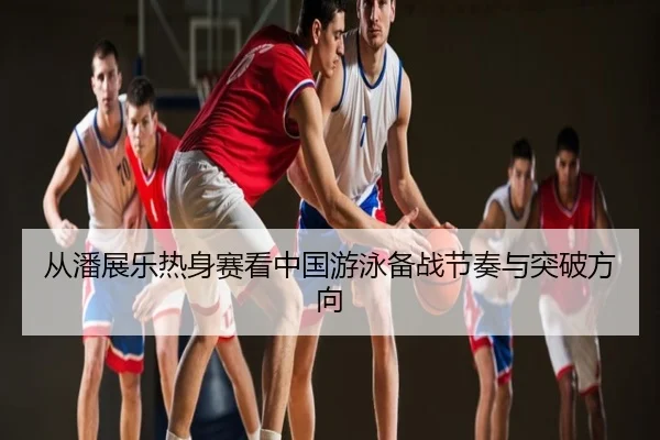 从潘展乐热身赛看中国游泳备战节奏与突破方向