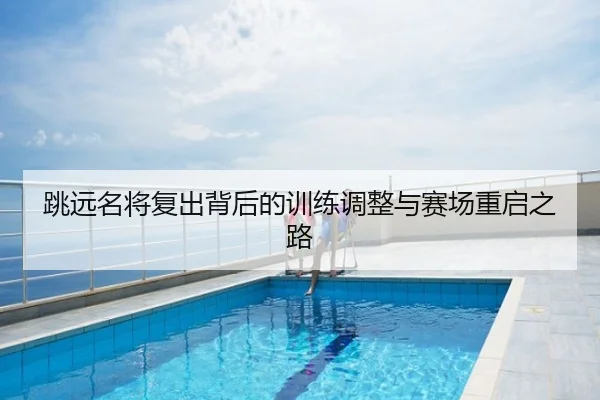 跳远名将复出背后的训练调整与赛场重启之路