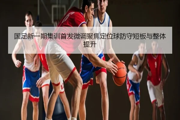 国足新一期集训首发微调聚焦定位球防守短板与整体提升