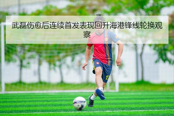 武磊伤愈后连续首发表现回升海港锋线轮换观察