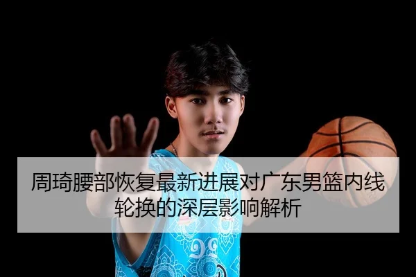 周琦腰部恢复最新进展对广东男篮内线轮换的深层影响解析